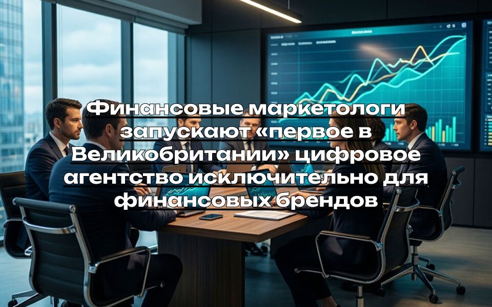 Финансовые маркетологи запускают «первое в Великобритании» цифровое агентство исключительно для финансовых брендов